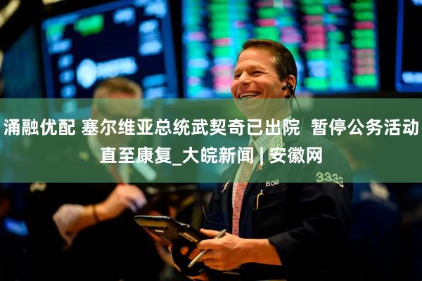 涌融优配 塞尔维亚总统武契奇已出院  暂停公务活动直至康复_大皖新闻 | 安徽网