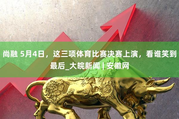 尚融 5月4日，这三项体育比赛决赛上演，看谁笑到最后_大皖新闻 | 安徽网