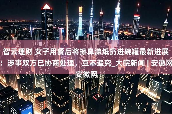 智云理财 女子用餐后将擦鼻涕纸扔进碗罐最新进展：涉事双方已协商处理，互不追究_大皖新闻 | 安徽网