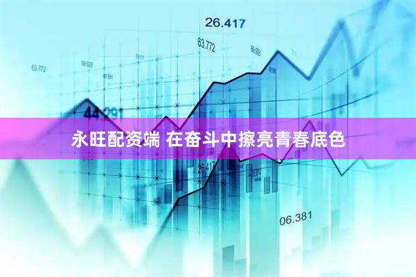永旺配资端 在奋斗中擦亮青春底色