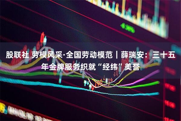 股联社 劳模风采·全国劳动模范｜薛瑞安：三十五年金牌服务织就“经纬”美誉