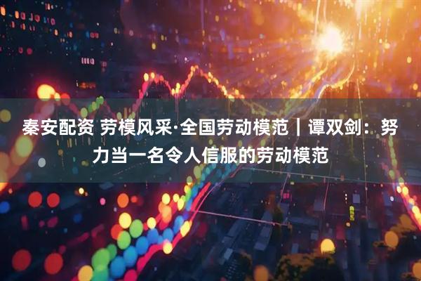 秦安配资 劳模风采·全国劳动模范｜谭双剑：努力当一名令人信服的劳动模范