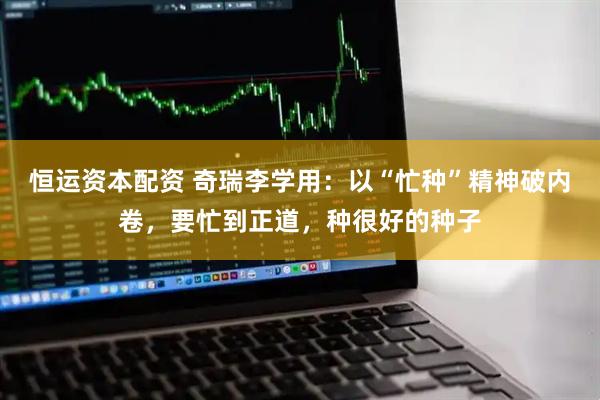 恒运资本配资 奇瑞李学用：以“忙种”精神破内卷，要忙到正道，种很好的种子