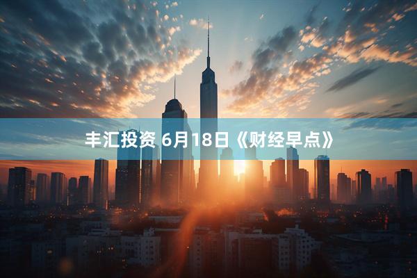 丰汇投资 6月18日《财经早点》