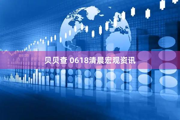 贝贝查 0618清晨宏观资讯