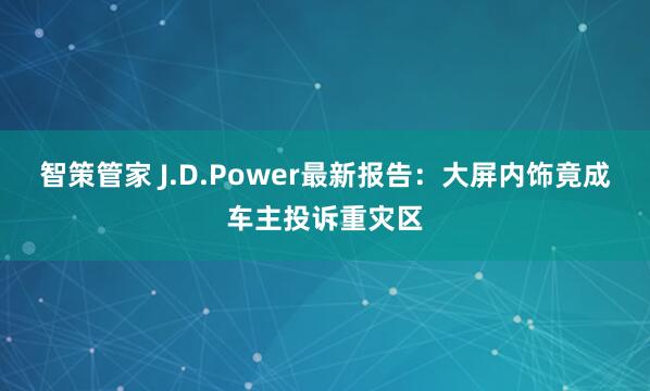 智策管家 J.D.Power最新报告：大屏内饰竟成车主投诉重灾区