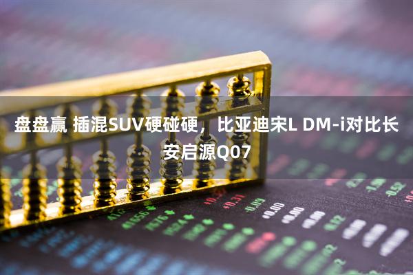 盘盘赢 插混SUV硬碰硬，比亚迪宋L DM-i对比长安启源Q07