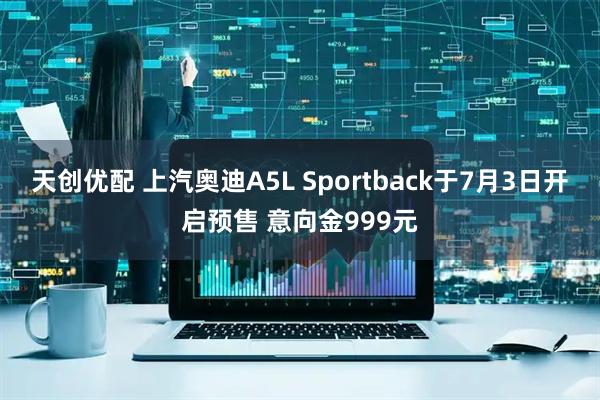 天创优配 上汽奥迪A5L Sportback于7月3日开启预售 意向金999元