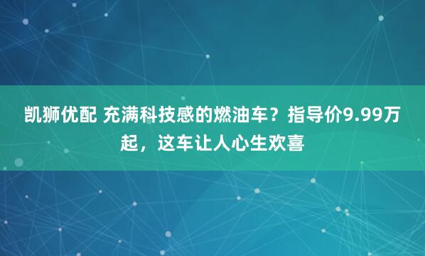 凯狮优配 充满科技感的燃油车？指导价9.99万起，这车让人心生欢喜