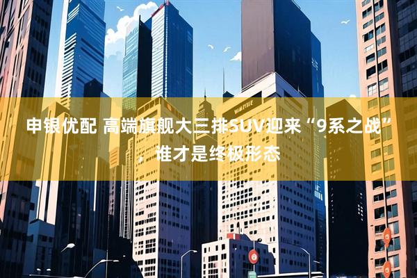 申银优配 高端旗舰大三排SUV迎来“9系之战”，谁才是终极形态