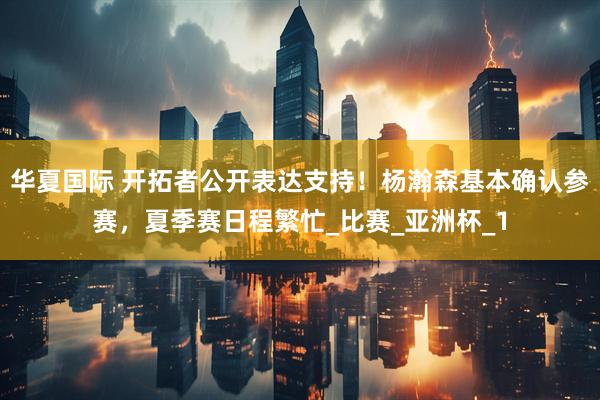 华夏国际 开拓者公开表达支持！杨瀚森基本确认参赛，夏季赛日程繁忙_比赛_亚洲杯_1