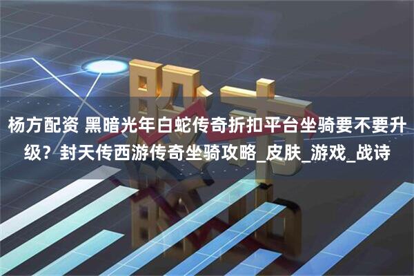 杨方配资 黑暗光年白蛇传奇折扣平台坐骑要不要升级？封天传西游传奇坐骑攻略_皮肤_游戏_战诗