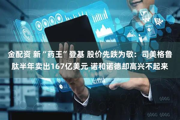 金配资 新“药王”登基 股价先跌为敬：司美格鲁肽半年卖出167亿美元 诺和诺德却高兴不起来