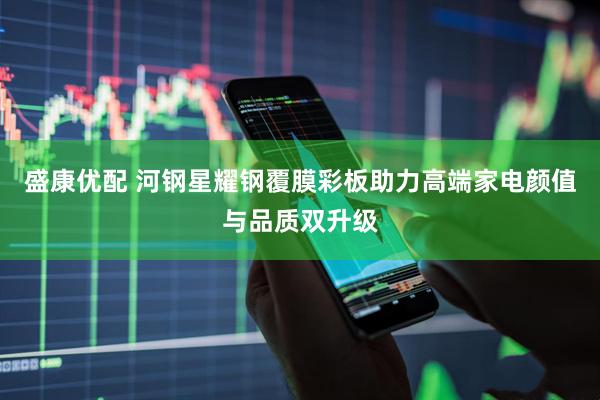 盛康优配 河钢星耀钢覆膜彩板助力高端家电颜值与品质双升级