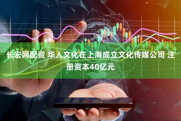 长宏网配资 华人文化在上海成立文化传媒公司 注册资本40亿元