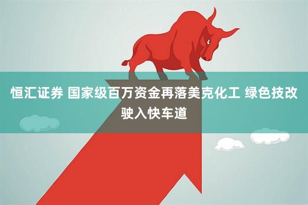 恒汇证券 国家级百万资金再落美克化工 绿色技改驶入快车道