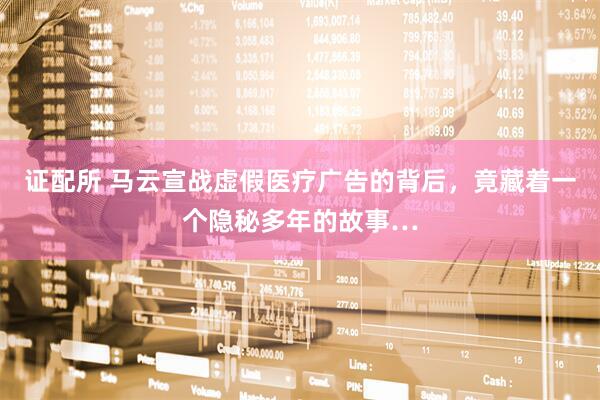 证配所 马云宣战虚假医疗广告的背后，竟藏着一个隐秘多年的故事…