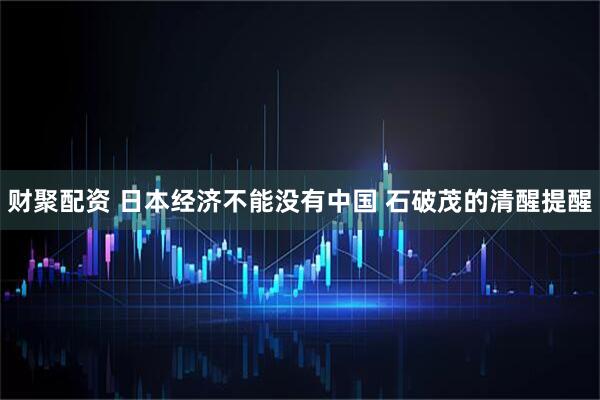 财聚配资 日本经济不能没有中国 石破茂的清醒提醒