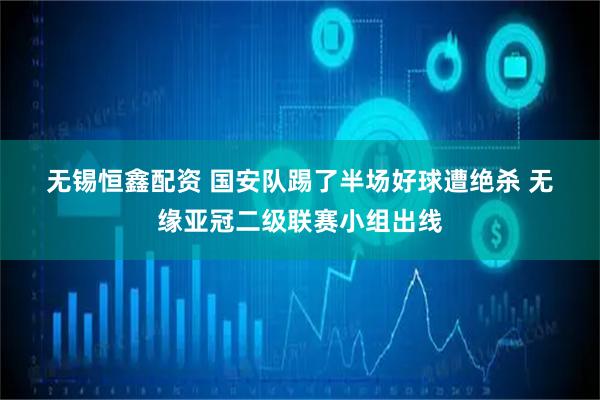 无锡恒鑫配资 国安队踢了半场好球遭绝杀&#32;无缘亚冠二级联赛小组出线