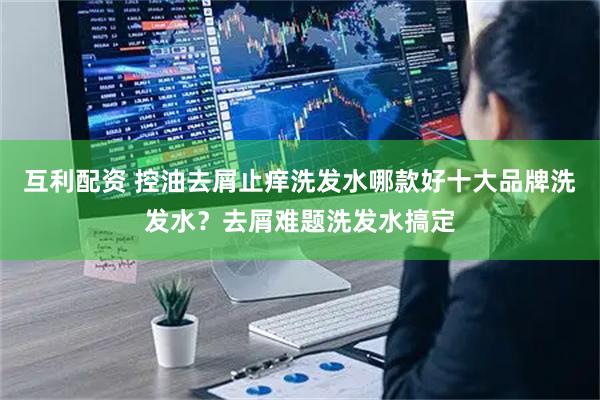 互利配资 控油去屑止痒洗发水哪款好十大品牌洗发水？去屑难题洗发水搞定