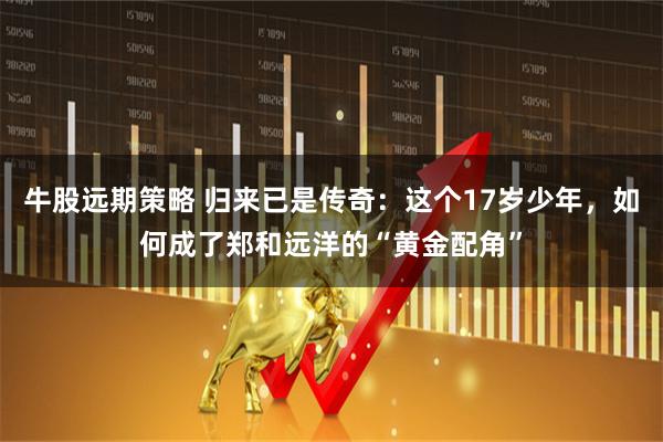 牛股远期策略 归来已是传奇：这个17岁少年，如何成了郑和远洋的“黄金配角”