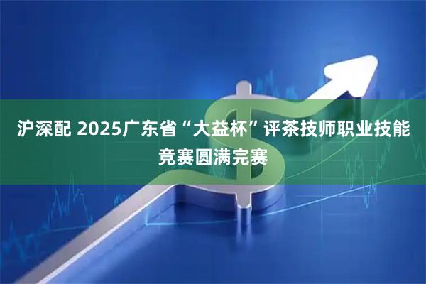 沪深配 2025广东省“大益杯”评茶技师职业技能竞赛圆满完赛