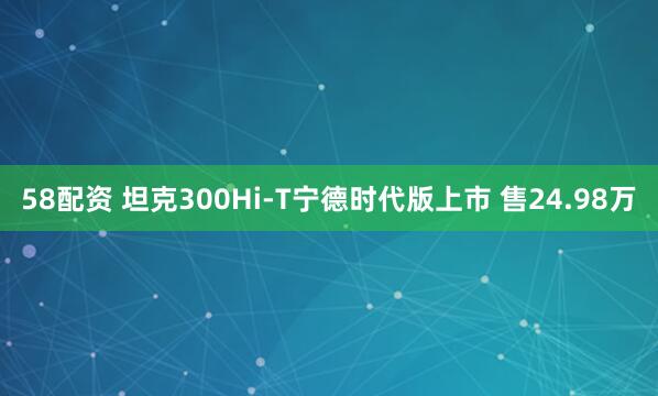 58配资 坦克300Hi-T宁德时代版上市 售24.98万