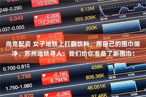 尚竞配资 女子地铁上打翻饮料，用自己的围巾擦净，苏州地铁寻人：我们给你准备了新围巾！