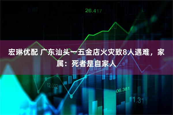 宏琳优配 广东汕头一五金店火灾致8人遇难，家属：死者是自家人