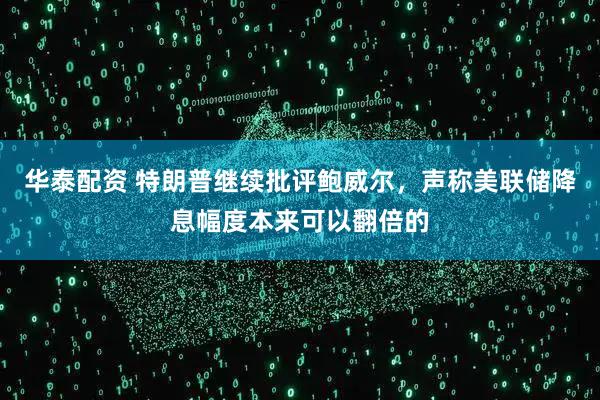 华泰配资 特朗普继续批评鲍威尔，声称美联储降息幅度本来可以翻倍的