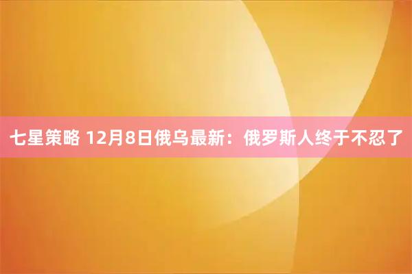 七星策略 12月8日俄乌最新：俄罗斯人终于不忍了