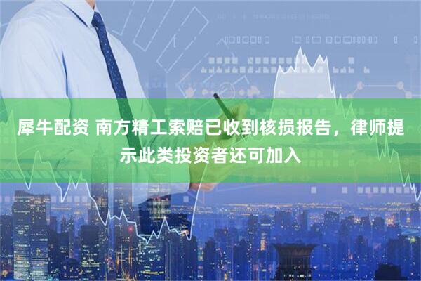 犀牛配资 南方精工索赔已收到核损报告，律师提示此类投资者还可加入