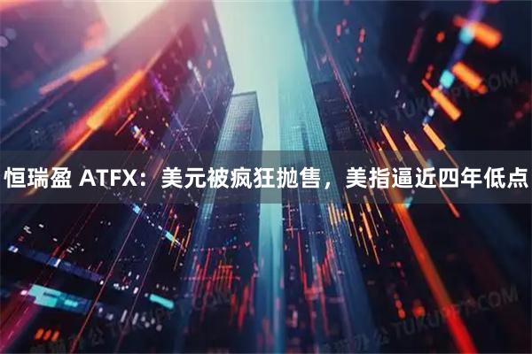 恒瑞盈 ATFX：美元被疯狂抛售，美指逼近四年低点