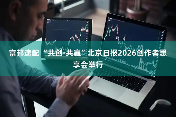 富邦速配 “共创·共赢”北京日报2026创作者思享会举行