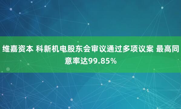 维嘉资本 科新机电股东会审议通过多项议案 最高同意率达99.85%