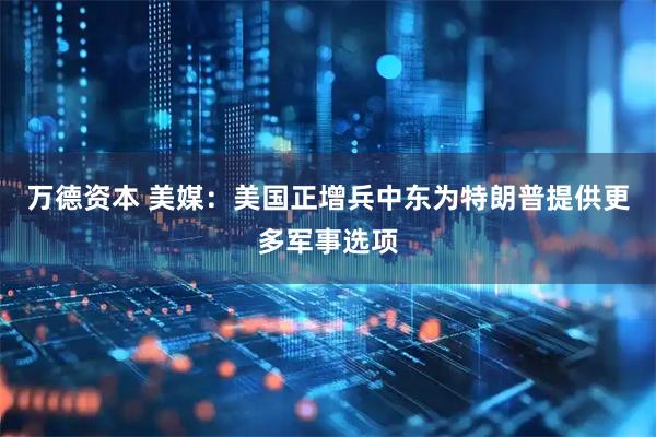 万德资本 美媒：美国正增兵中东为特朗普提供更多军事选项